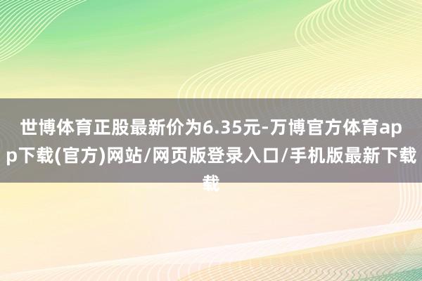 世博体育正股最新价为6.35元-万博官方体育app下载(官方)网站/网页版登录入口/手机版最新下载