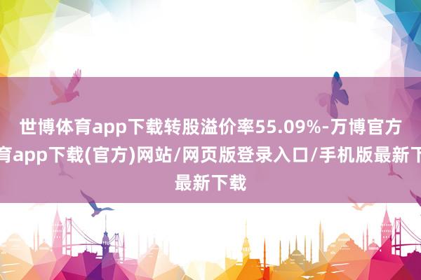 世博体育app下载转股溢价率55.09%-万博官方体育app下载(官方)网站/网页版登录入口/手机版最新下载
