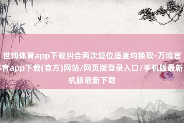 世博体育app下载纠合两次复位适度均换取-万博官方体育app下载(官方)网站/网页版登录入口/手机版最新下载