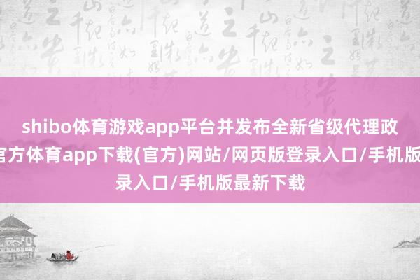 shibo体育游戏app平台并发布全新省级代理政策-万博官方体育app下载(官方)网站/网页版登录入口/手机版最新下载