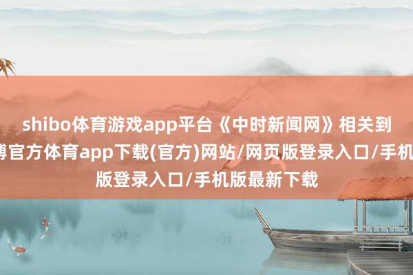 shibo体育游戏app平台《中时新闻网》相关到马筱梅-万博官方体育app下载(官方)网站/网页版登录入口/手机版最新下载