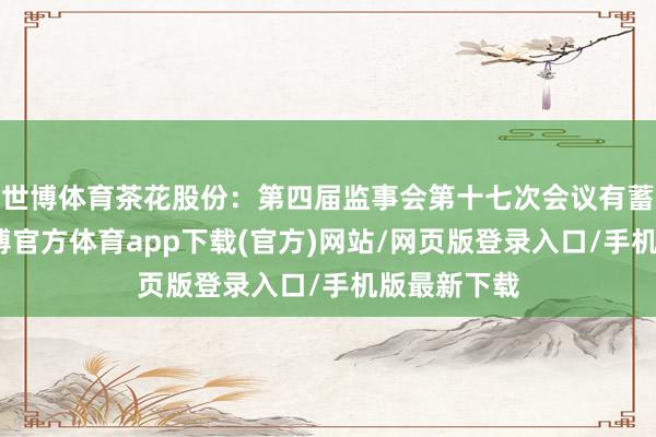 世博体育茶花股份：第四届监事会第十七次会议有蓄意公告-万博官方体育app下载(官方)网站/网页版登录入口/手机版最新下载