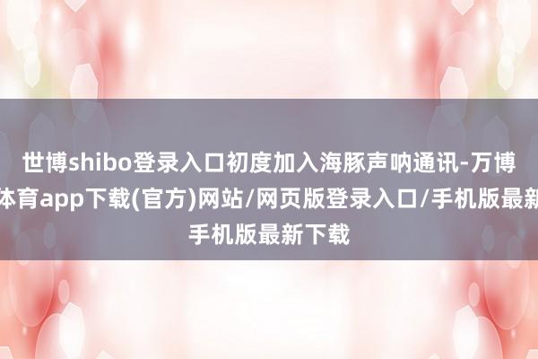 世博shibo登录入口初度加入海豚声呐通讯-万博官方体育app下载(官方)网站/网页版登录入口/手机版最新下载