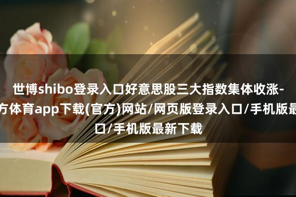 世博shibo登录入口好意思股三大指数集体收涨-万博官方体育app下载(官方)网站/网页版登录入口/手机版最新下载