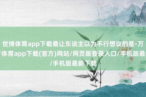 世博体育app下载最让东谈主以为不行想议的是-万博官方体育app下载(官方)网站/网页版登录入口/手机版最新下载