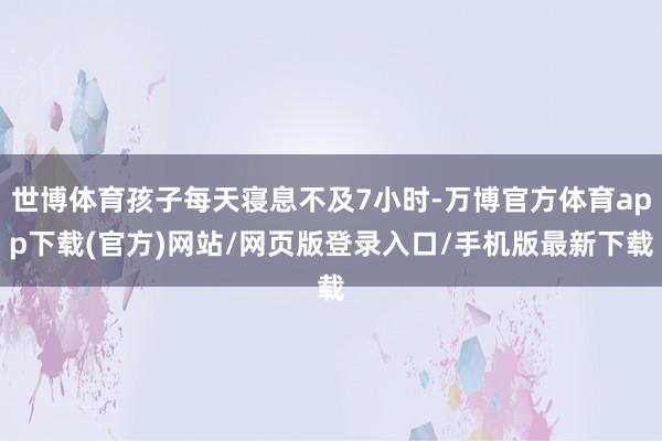 世博体育孩子每天寝息不及7小时-万博官方体育app下载(官方)网站/网页版登录入口/手机版最新下载