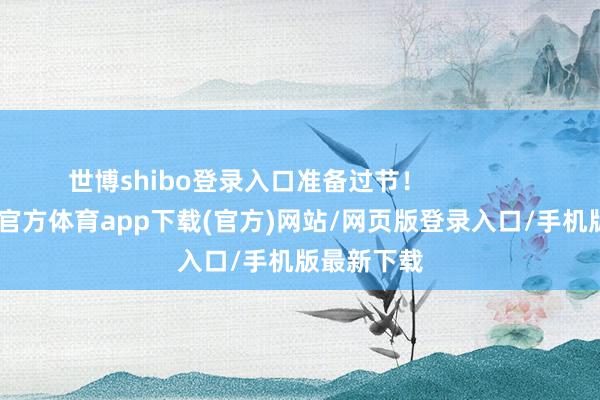 世博shibo登录入口准备过节！                      -万博官方体育app下载(官方)网站/网页版登录入口/手机版最新下载