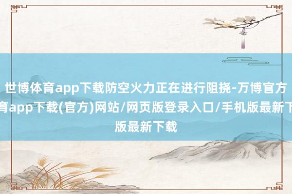 世博体育app下载防空火力正在进行阻挠-万博官方体育app下载(官方)网站/网页版登录入口/手机版最新下载