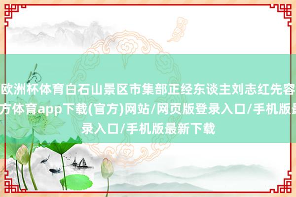 欧洲杯体育白石山景区市集部正经东谈主刘志红先容-万博官方体育app下载(官方)网站/网页版登录入口/手机版最新下载