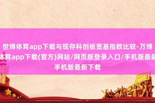 世博体育app下载与现存科创板宽基指数比较-万博官方体育app下载(官方)网站/网页版登录入口/手机版最新下载