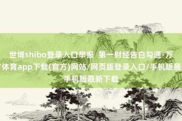 世博shibo登录入口举报  第一财经告白勾通-万博官方体育app下载(官方)网站/网页版登录入口/手机版最新下载