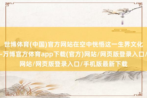 世博体育(中国)官方网站在空中恍悟这一生界文化遗产的专有魔力-万博官方体育app下载(官方)网站/网页版登录入口/手机版最新下载