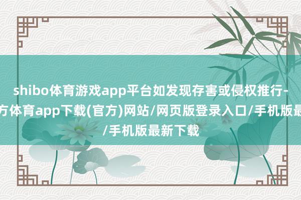 shibo体育游戏app平台如发现存害或侵权推行-万博官方体育app下载(官方)网站/网页版登录入口/手机版最新下载