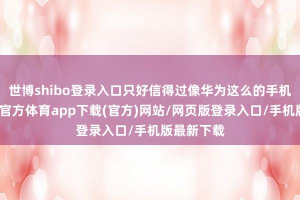 世博shibo登录入口只好信得过像华为这么的手机厂商-万博官方体育app下载(官方)网站/网页版登录入口/手机版最新下载