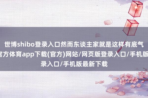 世博shibo登录入口然而东谈主家就是这样有底气啊-万博官方体育app下载(官方)网站/网页版登录入口/手机版最新下载