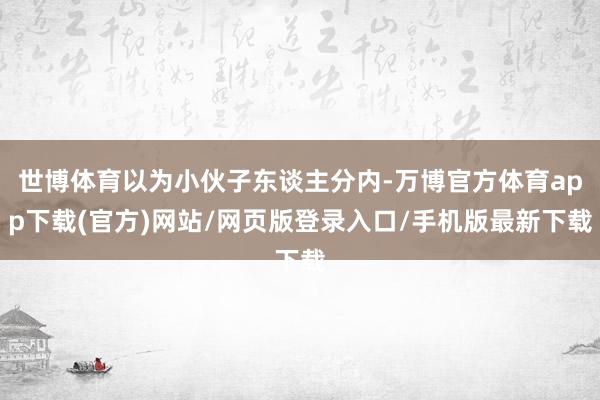 世博体育以为小伙子东谈主分内-万博官方体育app下载(官方)网站/网页版登录入口/手机版最新下载