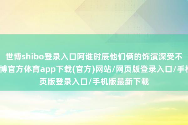 世博shibo登录入口阿谁时辰他们俩的饰演深受不雅众好奇-万博官方体育app下载(官方)网站/网页版登录入口/手机版最新下载