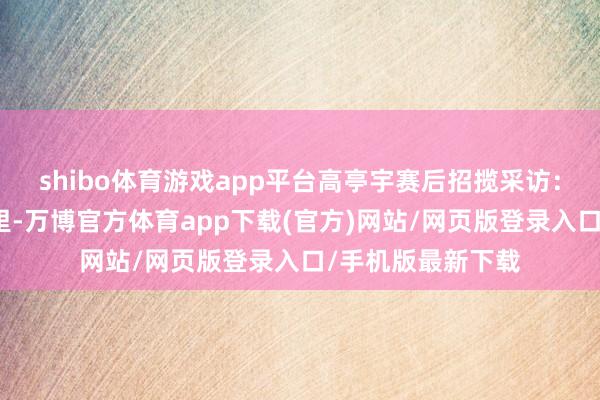 shibo体育游戏app平台高亭宇赛后招揽采访:这一块金牌很千里-万博官方体育app下载(官方)网站/网页版登录入口/手机版最新下载