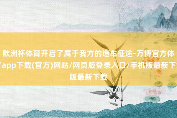 欧洲杯体育开启了属于我方的造车征途-万博官方体育app下载(官方)网站/网页版登录入口/手机版最新下载