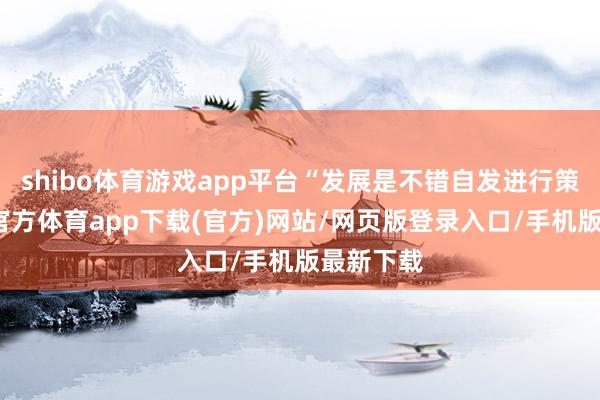 shibo体育游戏app平台“发展是不错自发进行策划-万博官方体育app下载(官方)网站/网页版登录入口/手机版最新下载