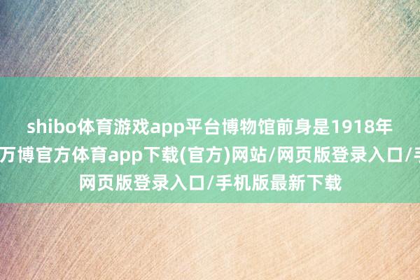 shibo体育游戏app平台博物馆前身是1918年的天津博物院-万博官方体育app下载(官方)网站/网页版登录入口/手机版最新下载