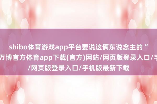 shibo体育游戏app平台要说这俩东说念主的“翻车”名阵势-万博官方体育app下载(官方)网站/网页版登录入口/手机版最新下载