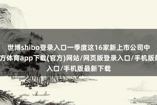 世博shibo登录入口一季度这16家新上市公司中-万博官方体育app下载(官方)网站/网页版登录入口/手机版最新下载