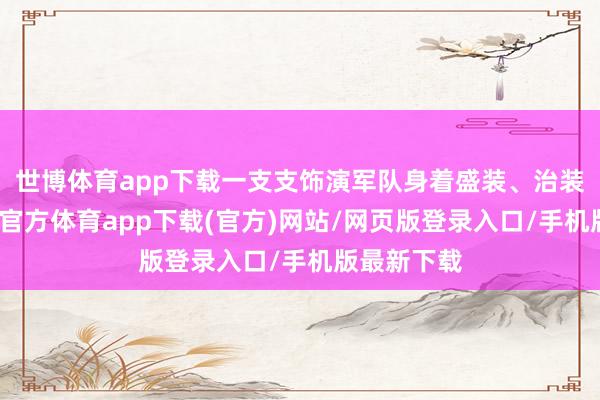 世博体育app下载一支支饰演军队身着盛装、治装待发-万博官方体育app下载(官方)网站/网页版登录入口/手机版最新下载