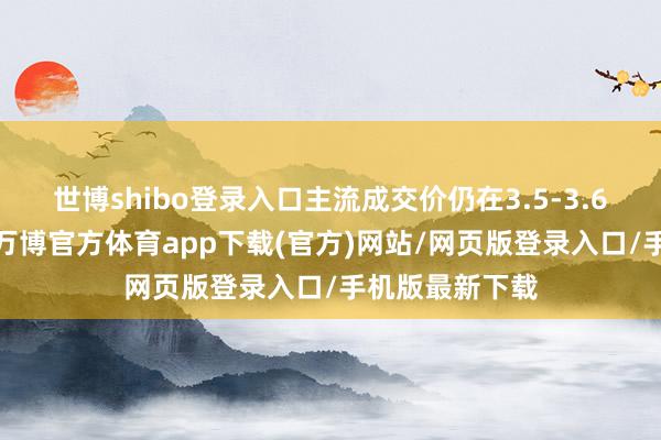 世博shibo登录入口主流成交价仍在3.5-3.6万元/吨区间-万博官方体育app下载(官方)网站/网页版登录入口/手机版最新下载