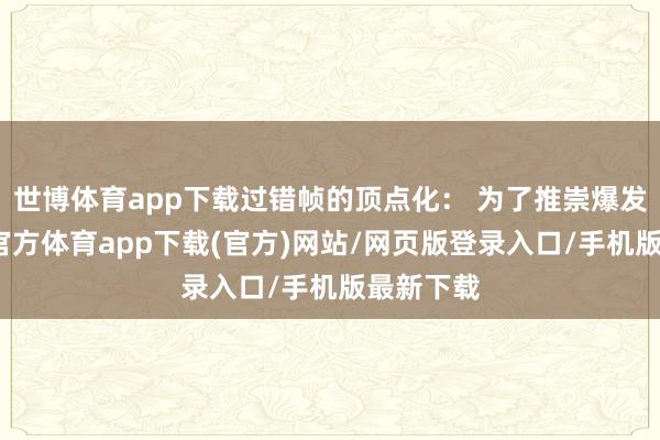 世博体育app下载过错帧的顶点化: 为了推崇爆发力-万博官方体育app下载(官方)网站/网页版登录入口/手机版最新下载