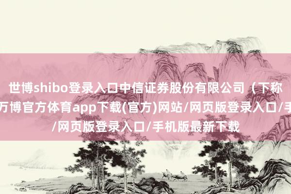 世博shibo登录入口中信证券股份有限公司(下称“中信证券”-万博官方体育app下载(官方)网站/网页版登录入口/手机版最新下载