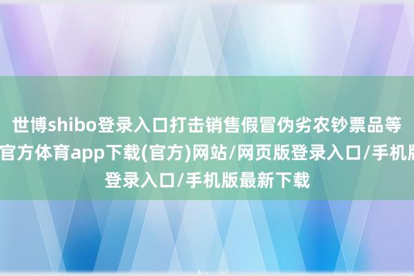 世博shibo登录入口打击销售假冒伪劣农钞票品等步履-万博官方体育app下载(官方)网站/网页版登录入口/手机版最新下载