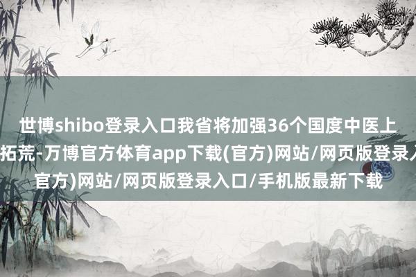世博shibo登录入口我省将加强36个国度中医上风专业拓荒技俩内涵拓荒-万博官方体育app下载(官方)网站/网页版登录入口/手机版最新下载