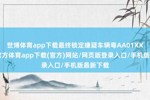 世博体育app下载最终锁定嫌疑车辆粤AA01XXX-万博官方体育app下载(官方)网站/网页版登录入口/手机版最新下载