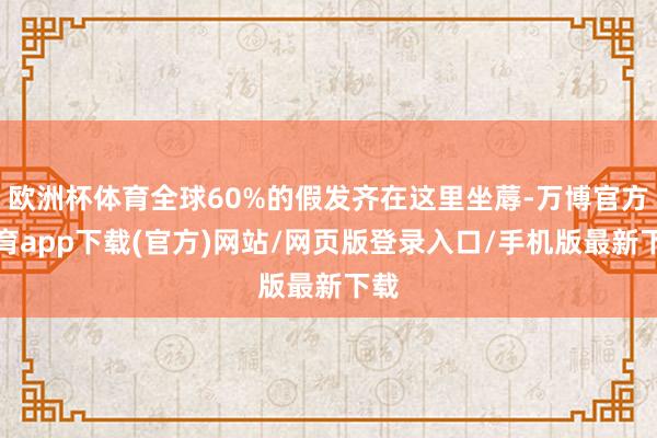 欧洲杯体育全球60%的假发齐在这里坐蓐-万博官方体育app下载(官方)网站/网页版登录入口/手机版最新下载