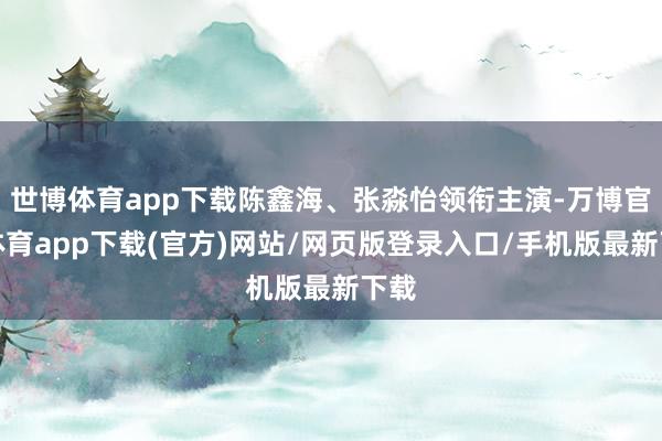 世博体育app下载陈鑫海、张淼怡领衔主演-万博官方体育app下载(官方)网站/网页版登录入口/手机版最新下载