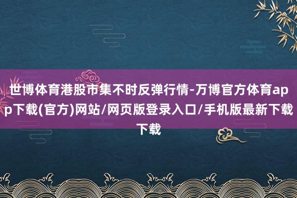 世博体育港股市集不时反弹行情-万博官方体育app下载(官方)网站/网页版登录入口/手机版最新下载