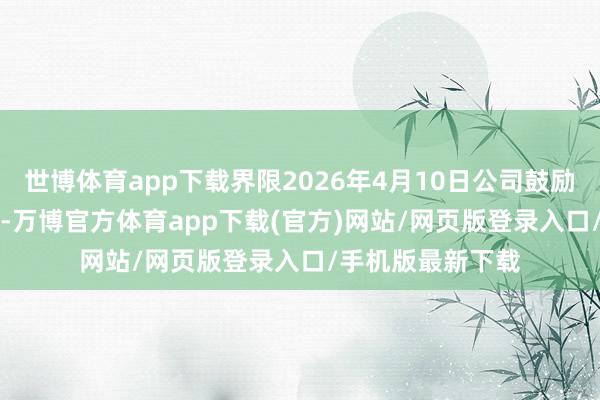 世博体育app下载界限2026年4月10日公司鼓励户数为16751户-万博官方体育app下载(官方)网站/网页版登录入口/手机版最新下载