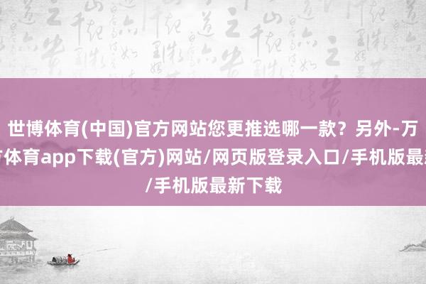 世博体育(中国)官方网站您更推选哪一款？另外-万博官方体育app下载(官方)网站/网页版登录入口/手机版最新下载