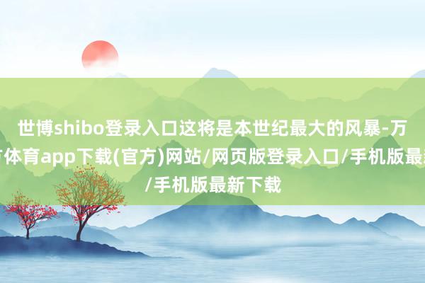 世博shibo登录入口这将是本世纪最大的风暴-万博官方体育app下载(官方)网站/网页版登录入口/手机版最新下载