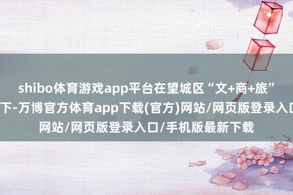 shibo体育游戏app平台在望城区“文+商+旅”深度和会计策雷同下-万博官方体育app下载(官方)网站/网页版登录入口/手机版最新下载