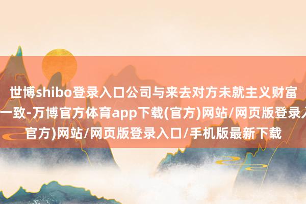 世博shibo登录入口公司与来去对方未就主义财富估值等决策事宜达成一致-万博官方体育app下载(官方)网站/网页版登录入口/手机版最新下载