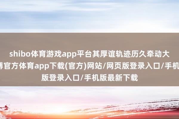 shibo体育游戏app平台其厚谊轨迹历久牵动大家看法-万博官方体育app下载(官方)网站/网页版登录入口/手机版最新下载
