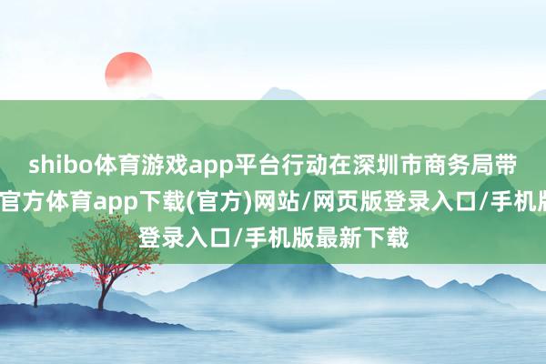 shibo体育游戏app平台行动在深圳市商务局带领下-万博官方体育app下载(官方)网站/网页版登录入口/手机版最新下载