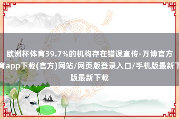 欧洲杯体育39.7%的机构存在错误宣传-万博官方体育app下载(官方)网站/网页版登录入口/手机版最新下载