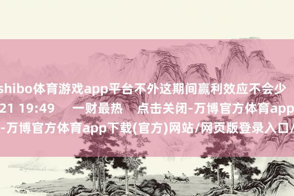 shibo体育游戏app平台不外这期间赢利效应不会少    943  2024-11-21 19:49     一财最热    点击关闭-万博官方体育app下载(官方)网站/网页版登录入口/手机版最新下载