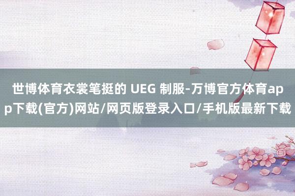 世博体育衣裳笔挺的 UEG 制服-万博官方体育app下载(官方)网站/网页版登录入口/手机版最新下载