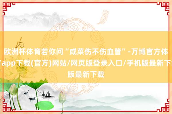 欧洲杯体育若你问“咸菜伤不伤血管”-万博官方体育app下载(官方)网站/网页版登录入口/手机版最新下载