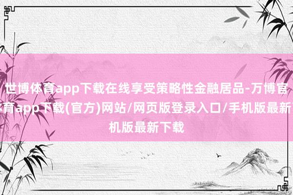 世博体育app下载在线享受策略性金融居品-万博官方体育app下载(官方)网站/网页版登录入口/手机版最新下载