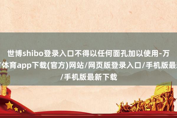世博shibo登录入口不得以任何面孔加以使用-万博官方体育app下载(官方)网站/网页版登录入口/手机版最新下载